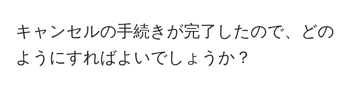 キャンセルの手続きが完了したので、どのようにすればよいでしょうか？