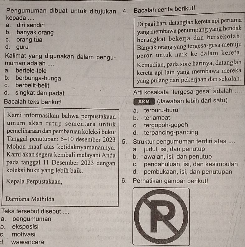 Pengumuman dibuat untuk ditujukan 4. Bacalah cerita berikut!
kepada ....
a. diri sendiri
Di pagi hari, datanglah kereta api pertama
b. banyak orang
yang membawa penumpang yang hendak
c. orang tua
berangkat bekerja dan bersekolah.
d. guru Banyak orang yang tergesa-gesa menuju
Kalimat yang digunakan dalam pengu- peron untuk naik ke dalam kereta.
muman adalah ....
a. bertele-tele Kemudian, pada sore harinya, datanglah
b. berbunga-bunga kereta api lain yang membawa mereka
c. berbelit-belit yang pulang dari pekerjaan dan sekolah.
d. singkat dan padat Arti kosakata “tergesa-gesa” adalah …
Bacalah teks berikut! AG  (Jawaban lebih dari satu)
a. terburu-buru
Kami informasikan bahwa perpustakaan b. terlambat
umum akan tutup sementara untuk c. tergopoh-gopoh
pemeliharaan dan pembaruan koleksi buku. d. terpancing-pancing
Tanggal penutupan: 5-10 desember 2023 5. Struktur pengumuman terdiri atas ....
Mohon maaf atas ketidaknyamanannya. a. judul, isi, dan penutup
Kami akan segera kembali melayani Anda b. awalan, isi, dan penutup
pada tanggal 11 Desember 2023 dengan c. pendahuluan, isi, dan kesimpulan
koleksi buku yang lebih baik. d. pembukaan, isi, dan penutupan
Kepala Perpustakaan, 6. Perhatikan gambar berikut!
Damiana Mathilda
Teks tersebut disebut ....
a. pengumuman
b. eksposisi
c. motivasi
d. wawancara