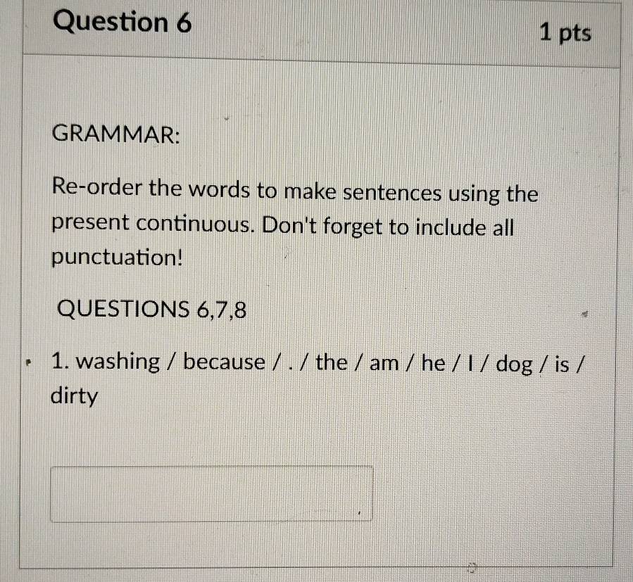 GRAMMAR: 
Re-order the words to make sentences using the 
present continuous. Don't forget to include all 
punctuation! 
QUESTIONS 6,7,8 
1. washing / because / . / the / am / he / I / dog / is / 
dirty