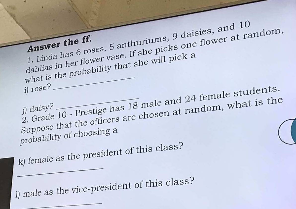 Linda has 6 roses, 5 anthuriums, 9 daisies, and 10
Answer the ff. 
dahlias in her flower vase. If she picks one flower at random, 
what is the probability that she will pick a 
i) rose? 
2. Grade 10 - Prestige has 18 male and 24 female students. 
j) daisy? 
Suppose that the officers are chosen at random, what is the 
probability of choosing a 
_ 
k) female as the president of this class? 
_ 
l) male as the vice-president of this class?