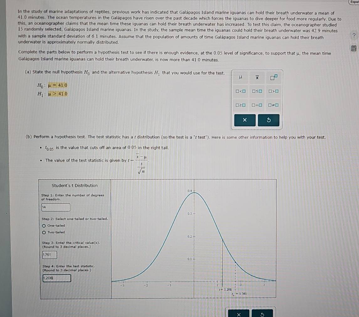 Espa
In the study of marine adaptations of reptiles, previous work has indicated that Galápagos Island marine iguanas can hold their breath underwater a mean of
41.0 minutes. The ocean temperatures in the Galápagos have risen over the past decade which forces the iguanas to dive deeper for food more regularly. Due to
this, an oceanographer claims that the mean time these iguanas can hold their breath underwater has increased. To test this claim, the oceanographer studied
15 randomly selected, Galápagos Island marine iguanas. In the study, the sample mean time the iguanas could hold their breath underwater was 42.9 minutes
with a sample standard deviation of 6.1 minutes. Assume that the population of amounts of time Galápagos Island marine iguanas can hold their breath ?
underwater is approximately normally distributed.
Complete the parts below to perform a hypothesis test to see if there is enough evidence, at the 0.05 level of significance, to support that μ, the mean time
Galápagos Island marine iguanas can hold their breath underwater, is now more than 41.0 minutes.
(a) State the null hypothesis H_0 and the alternative hypothesis H_1 that you would use for the test.
μ overline x
H_0:mu =41.0
H_1:mu >41.0
□ □ ≤ □ □ >□
□ ≥ □ □ =□ □ != □
×
(b) Perform a hypothesis test. The test statistic has a r distribution (so the test is a "I test"). Here is some other information to help you with your test.
t_0.05 is the value that cuts off an area of 0.05 in the right tail.
The value of the test statistic is given by t=frac overline x-mu  s/sqrt(n) 
Student's t Distribution
Step 1: Enter the number of degree
of freedom.
14
Step 2: Select one-tailed or two-tai
One-tailed
Two-tailed
Step 3: Enter the critical value(s).
(Round to 3 decimal places.)
1.761
Step 4: Enter the test statistic.
(Round to 3 decimal places.)
1208
×
