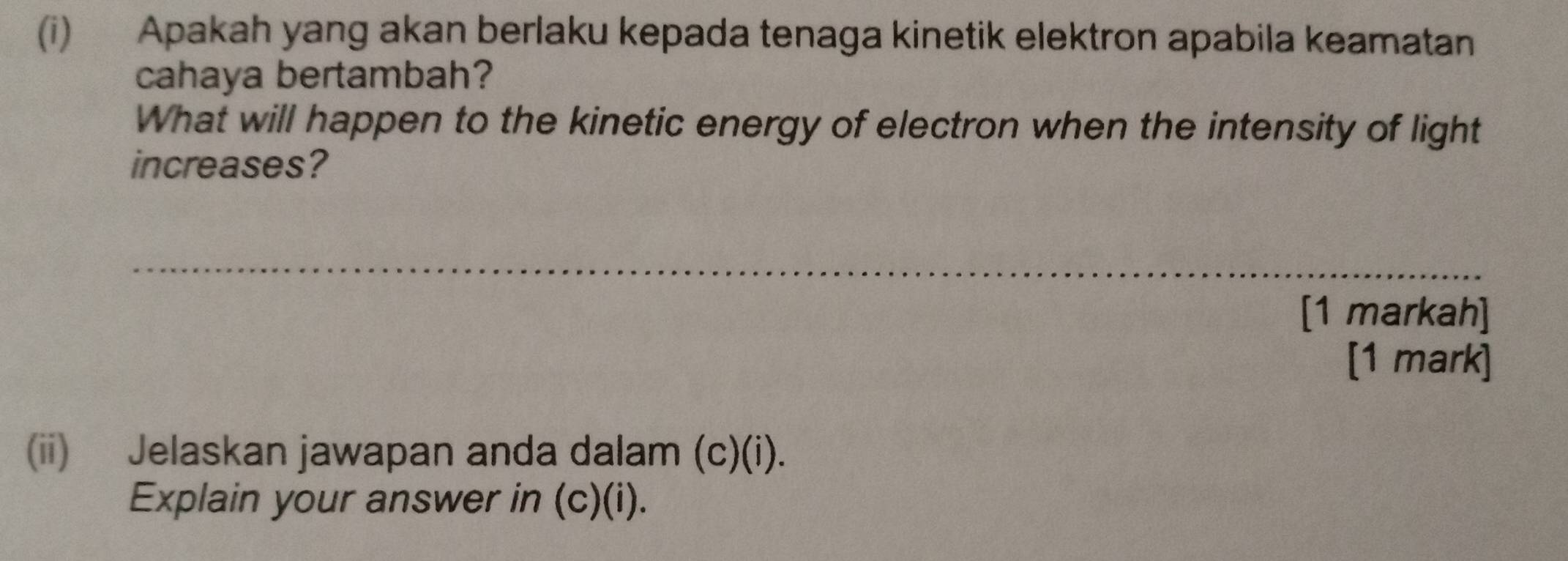 Apakah yang akan berlaku kepada tenaga kinetik elektron apabila keamatan 
cahaya bertambah? 
What will happen to the kinetic energy of electron when the intensity of light 
increases? 
_ 
[1 markah] 
[1 mark] 
(ii) Jelaskan jawapan anda dalam (c)(i). 
Explain your answer in (c)(i).