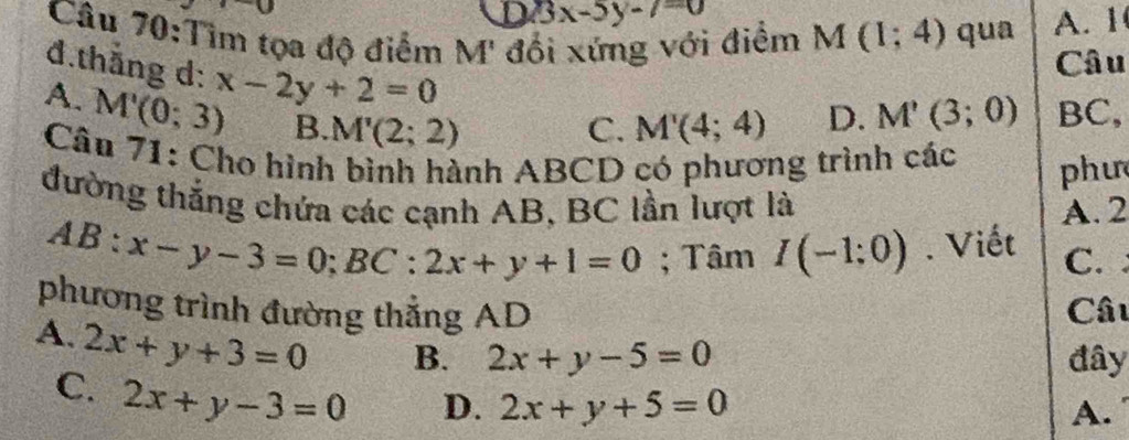 D 13x-5y-7=0
Câu 70:Tìm tọa độ điểm M' đổi xứng với điểm M(1;4) qua A. 1
đ.thắng d: x-2y+2=0
Câu
A. M'(0;3) B. M'(2;2)
C. M'(4;4) D. M'(3;0) BC,
Câu 71: Cho hình bình hành ABCD có phương trình các phư
đường thắng chứa các cạnh AB, BC lần lượt là A. 2
AB:x-y-3=0; BC:2x+y+1=0; Tâm I(-1:0). Viết C. 
phương trình đường thẳng AD Câu
A. 2x+y+3=0 B. 2x+y-5=0 đây
C. 2x+y-3=0
D. 2x+y+5=0 A.