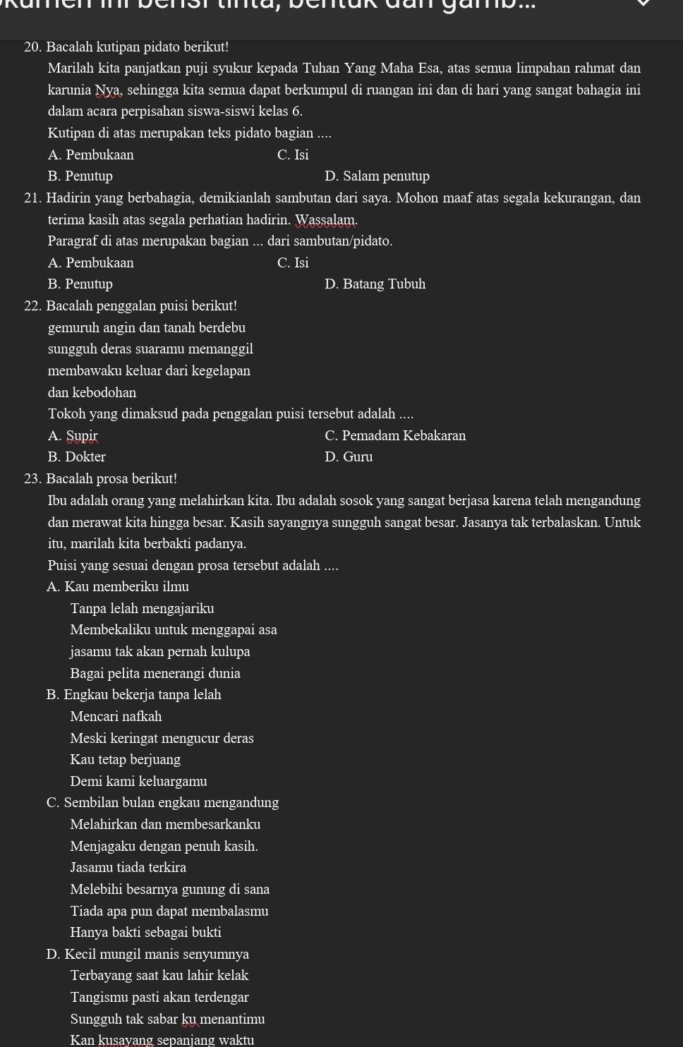 Runen i bensr tirta, bentuk đan ganb.
20. Bacalah kutipan pidato berikut!
Marilah kita panjatkan puji syukur kepada Tuhan Yang Maha Esa, atas semua limpahan rahmat dan
karunia Nya, sehingga kita semua dapat berkumpul di ruangan ini dan di hari yang sangat bahagia ini
dalam acara perpisahan siswa-siswi kelas 6.
Kutipan di atas merupakan teks pidato bagian ....
A. Pembukaan C. Isi
B. Penutup D. Salam penutup
21. Hadirin yang berbahagia, demikianlah sambutan dari saya. Mohon maaf atas segala kekurangan, dan
terima kasih atas segala perhatian hadirin. Wassalam.
Paragraf di atas merupakan bagian ... dari sambutan/pidato.
A. Pembukaan C. Isi
B. Penutup D. Batang Tubuh
22. Bacalah penggalan puisi berikut!
gemuruh angin dan tanah berdebu
sungguh deras suaramu memanggil
membawaku keluar dari kegelapan
dan kebodohan
Tokoh yang dimaksud pada penggalan puisi tersebut adalah ....
A. Supir C. Pemadam Kebakaran
B. Dokter D. Guru
23. Bacalah prosa berikut!
Ibu adalah orang yang melahirkan kita. Ibu adalah sosok yang sangat berjasa karena telah mengandung
dan merawat kita hingga besar. Kasih sayangnya sungguh sangat besar. Jasanya tak terbalaskan. Untuk
itu, marilah kita berbakti padanya.
Puisi yang sesuai dengan prosa tersebut adalah ....
A. Kau memberiku ilmu
Tanpa lelah mengajariku
Membekaliku untuk menggapai asa
jasamu tak akan pernah kulupa
Bagai pelita menerangi dunia
B. Engkau bekerja tanpa lelah
Mencari nafkah
Meski keringat mengucur deras
Kau tetap berjuang
Demi kami keluargamu
C. Sembilan bulan engkau mengandung
Melahirkan dan membesarkanku
Menjagaku dengan penuh kasih.
Jasamu tiada terkira
Melebihi besarnya gunung di sana
Tiada apa pun dapat membalasmu
Hanya bakti sebagai bukti
D. Kecil mungil manis senyumnya
Terbayang saat kau lahir kelak
Tangismu pasti akan terdengar
Sungguh tak sabar ku menantimu
Kan kusayang sepanjang waktu