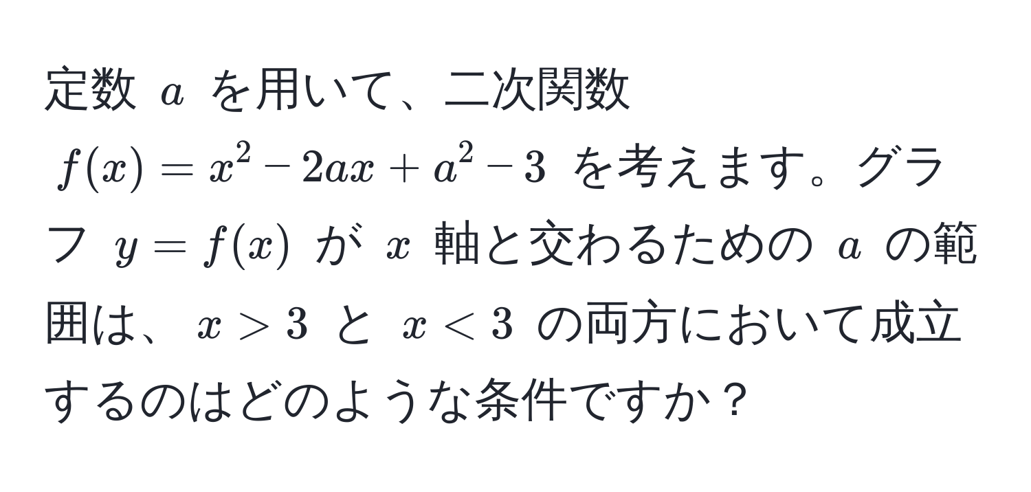 定数 $a$ を用いて、二次関数 $f(x) = x^2 - 2ax + a^2 - 3$ を考えます。グラフ $y = f(x)$ が $x$ 軸と交わるための $a$ の範囲は、$x > 3$ と $x < 3$ の両方において成立するのはどのような条件ですか？