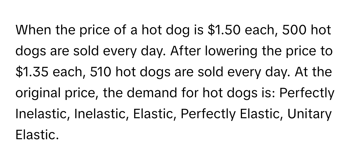 When the price of a hot dog is $1.50 each, 500 hot dogs are sold every day. After lowering the price to $1.35 each, 510 hot dogs are sold every day. At the original price, the demand for hot dogs is: Perfectly Inelastic, Inelastic, Elastic, Perfectly Elastic, Unitary Elastic.