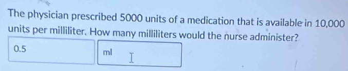 The physician prescribed 5000 units of a medication that is available in 10,000
units per milliliter. How many milliliters would the nurse administer?
0.5
ml