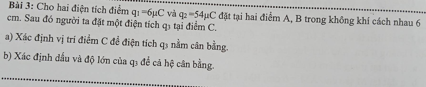 Cho hai điện tích điểm q_1=6mu C và q_2=54mu C đặt tại hai điểm A, B trong không khí cách nhau 6
cm. Sau đó người ta đặt một điện tích q₃ tại điểm C. 
a) Xác định vị trí điểm C để điện tích q3 nằm cân bằng. 
b) Xác định dấu và độ lớn của q3 để cả hệ cân bằng.