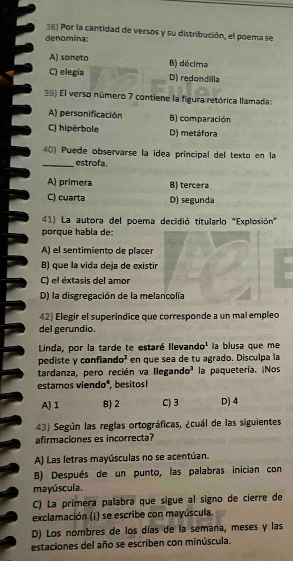 Por la cantidad de versos y su distribución, el poema se
denomina:
A) soneto B) décima
C) elegía D) redondilla
39) El verso número 7 contiene la figura retórica llamada:
A) personificación B) comparación
C) hipérbole D) metáfora
40) Puede observarse la idea principal del texto en la
_estrofa.
A) primera B) tercera
C) cuarta D) segunda
41) La autora del poema decidió titularlo “Explosión”
porque habla de:
A) el sentimiento de placer
B) que la vida deja de existir
C) el éxtasis del amor
D) la disgregación de la melancolía
42) Elegir el superíndice que corresponde a un mal empleo
del gerundio.
Linda, por la tarde te estaré Ilevando¹ la blusa que me
pediste y confiand O^2 en que sea de tu agrado. Disculpa la
tardanza, pero recién va llegano 10^3 la paquetería. ¡Nos
estamos vi endo^4 . , besitos!
A) 1 B) 2 C) 3 D) 4
43) Según las reglas ortográficas, ¿cuál de las siguientes
afirmaciones es incorrecta?
A) Las letras mayúsculas no se acentúan.
B) Después de un punto, las palabras inician con
mayúscula.
C) La primera palabra que sigue al signo de cierre de
exclamación (i) se escribe con mayúscula.
D) Los nombres de los días de la semana, meses y las
estaciones del año se escriben con minúscula.