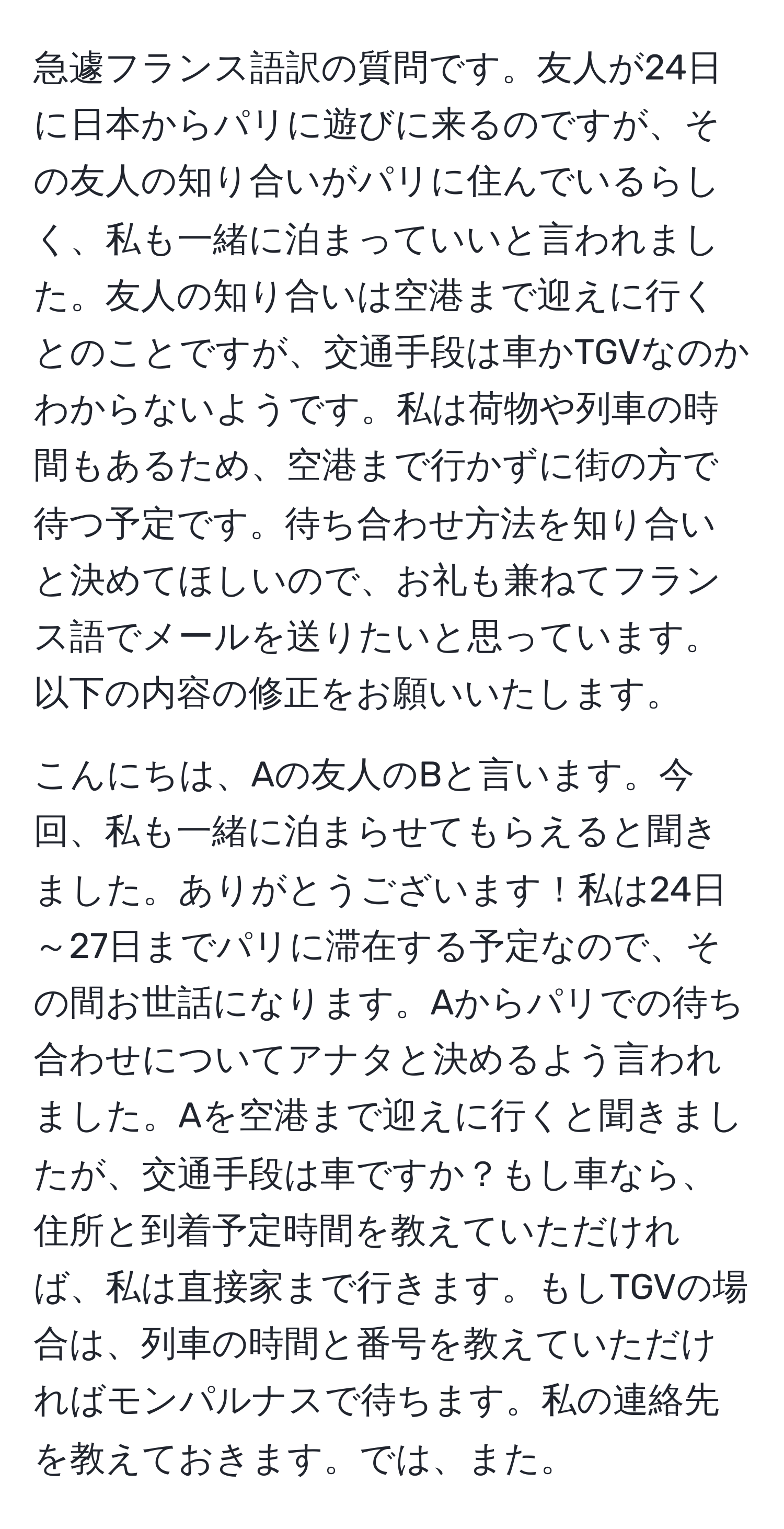 急遽フランス語訳の質問です。友人が24日に日本からパリに遊びに来るのですが、その友人の知り合いがパリに住んでいるらしく、私も一緒に泊まっていいと言われました。友人の知り合いは空港まで迎えに行くとのことですが、交通手段は車かTGVなのかわからないようです。私は荷物や列車の時間もあるため、空港まで行かずに街の方で待つ予定です。待ち合わせ方法を知り合いと決めてほしいので、お礼も兼ねてフランス語でメールを送りたいと思っています。以下の内容の修正をお願いいたします。 

こんにちは、Aの友人のBと言います。今回、私も一緒に泊まらせてもらえると聞きました。ありがとうございます！私は24日～27日までパリに滞在する予定なので、その間お世話になります。Aからパリでの待ち合わせについてアナタと決めるよう言われました。Aを空港まで迎えに行くと聞きましたが、交通手段は車ですか？もし車なら、住所と到着予定時間を教えていただければ、私は直接家まで行きます。もしTGVの場合は、列車の時間と番号を教えていただければモンパルナスで待ちます。私の連絡先を教えておきます。では、また。