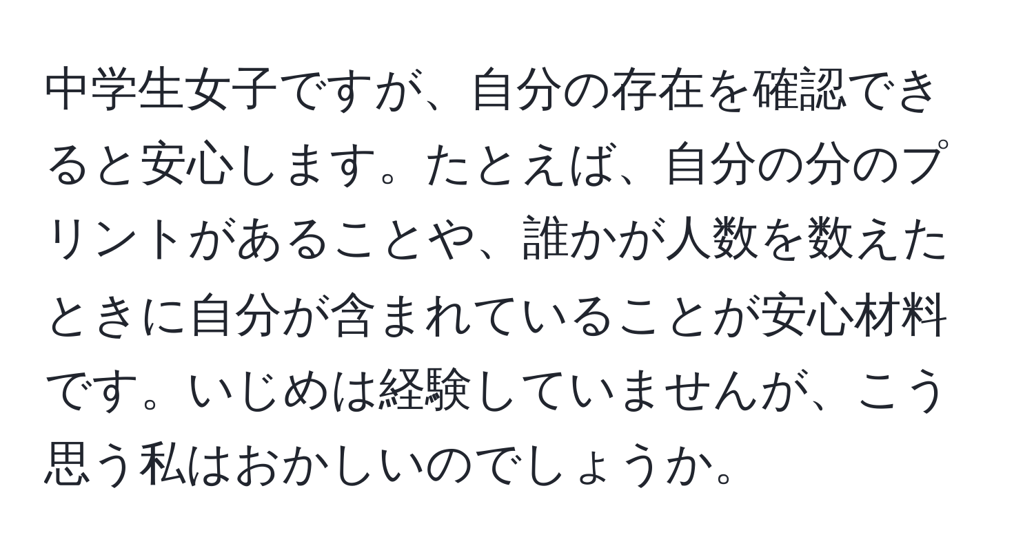 中学生女子ですが、自分の存在を確認できると安心します。たとえば、自分の分のプリントがあることや、誰かが人数を数えたときに自分が含まれていることが安心材料です。いじめは経験していませんが、こう思う私はおかしいのでしょうか。