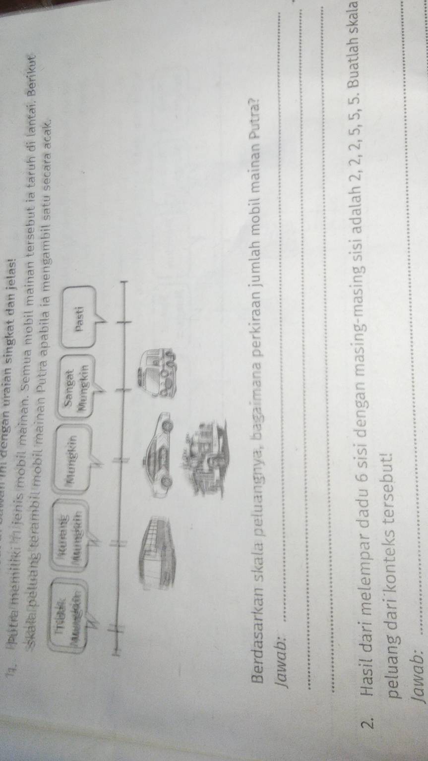 an thi dengan uraian singkat dan jelas! 
1. Putra memiliki 11 jenis mobil mainan. Semua mobil mainan tersebut ia taruh di lantai. Berikut 
skala peluang terambil mobil mainan bil satu secara acak. 
Berdasarkan skala peluangnya, bagaimana perkiraan jumlah mobil mainan Putra? 
Jawab:_ 
_ 
_ 
2. Hasil dari melempar dadu 6 sisi dengan masing-masing sisi adalah 2, 2, 2, 5, 5, 5. Buatlah skala 
peluang dari konteks tersebut! 
Jawab: 
_