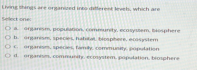 Living things are organized into different levels, which are
Select one:
a. organism, population, community, ecosystem, biosphere
b. organism, species, habitat, biosphere, ecosystem
c. organism, species, family, community, population
d. organism, community, ecosystem, population, biosphere