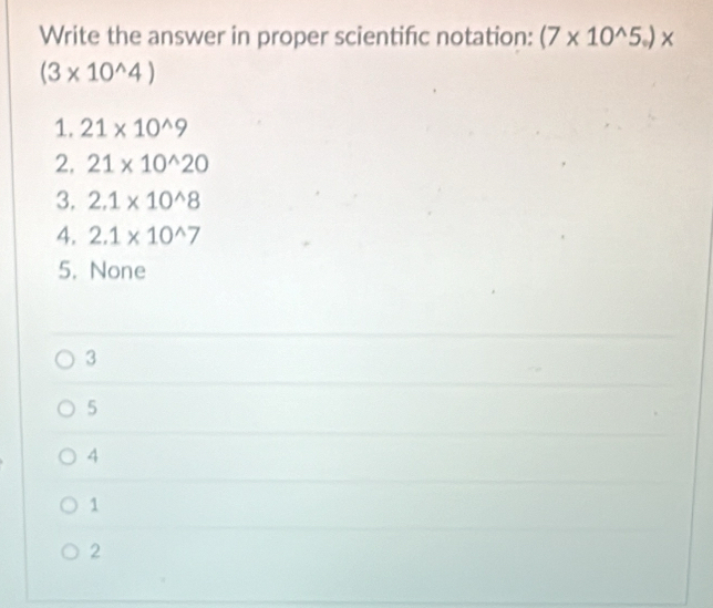 Write the answer in proper scientifc notation: (7* 10^(wedge)5_circ )*
(3* 10^(wedge)4)
1. 21* 10^(wedge)9
2, 21* 10^(wedge)20
3. 2.1* 10^(wedge)8
4. 2.1* 10^(wedge)7
5. None
3
5
4
1
2