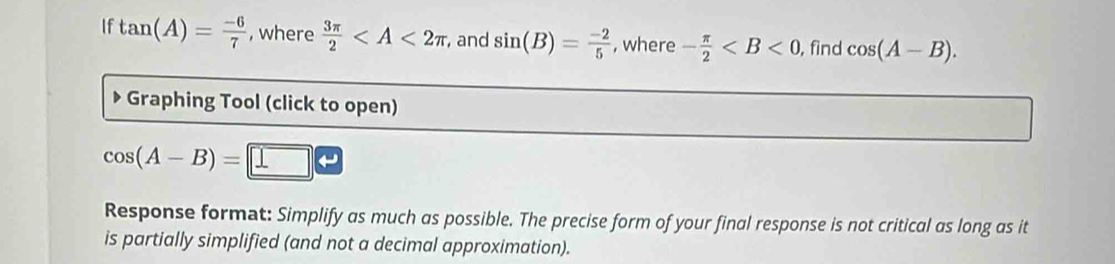 If tan (A)= (-6)/7  , where  3π /2  ,and sin (B)= (-2)/5  , where - π /2  , find cos (A-B). 
Graphing Tool (click to open)
cos (A-B)=□
Response format: Simplify as much as possible. The precise form of your final response is not critical as long as it 
is partially simplified (and not a decimal approximation).