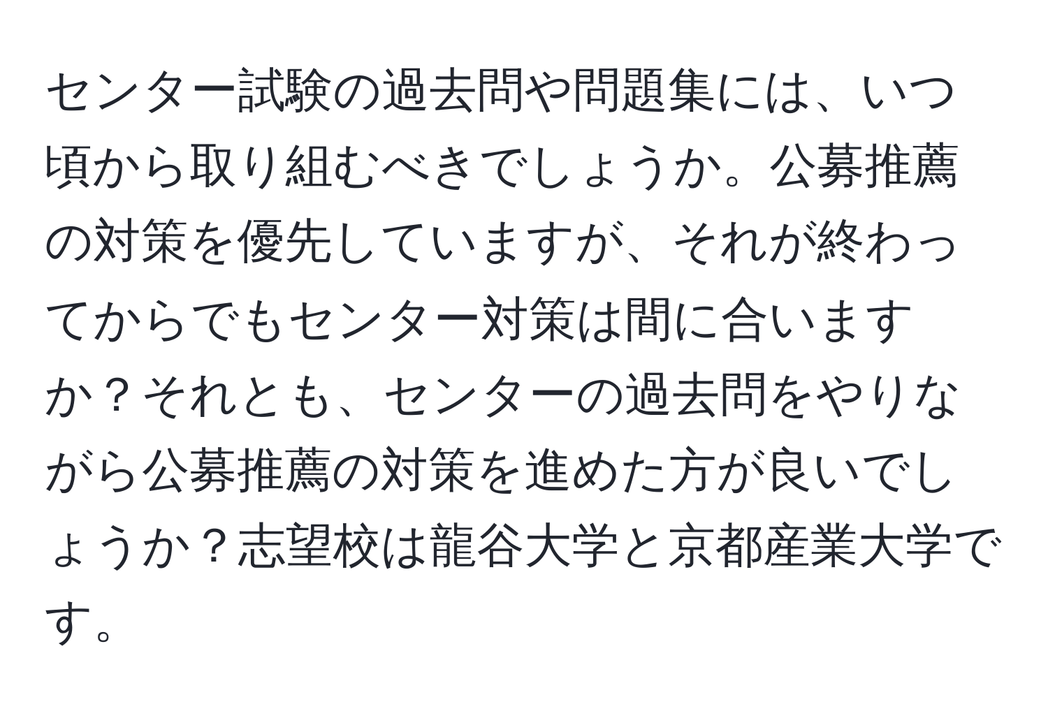 センター試験の過去問や問題集には、いつ頃から取り組むべきでしょうか。公募推薦の対策を優先していますが、それが終わってからでもセンター対策は間に合いますか？それとも、センターの過去問をやりながら公募推薦の対策を進めた方が良いでしょうか？志望校は龍谷大学と京都産業大学です。