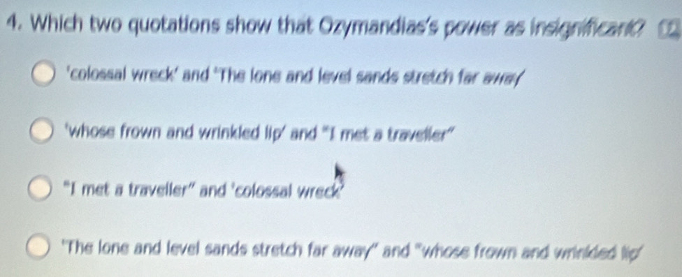 Which two quotations show that Ozymandias's power as insignificant?
'colossal wreck' and 'The lone and level sands stretch far away
'whose frown and wrinkled lip' and "I met a traveller'
“I met a traveller” and 'colossal wreck'
"The lone and level sands stretch far away' and "whose frown and wrinkded lip'