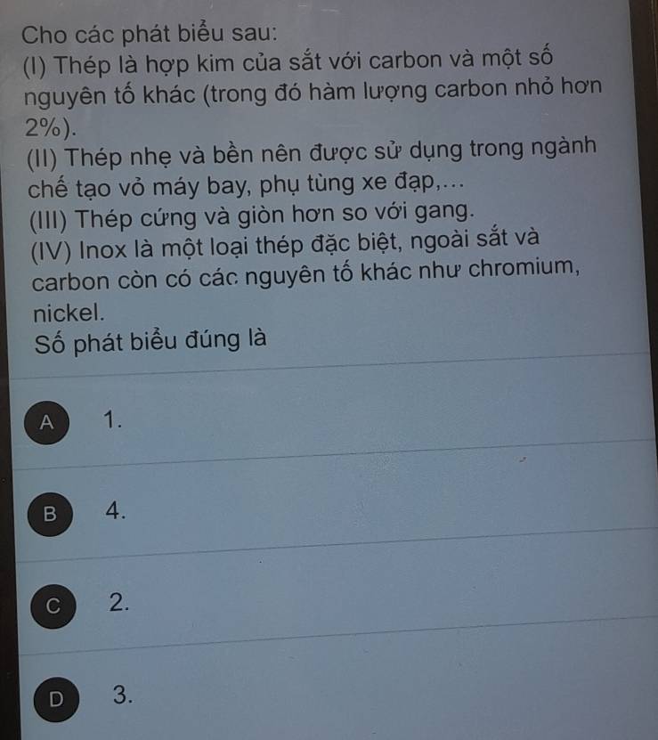 Cho các phát biểu sau:
(I) Thép là hợp kim của sắt với carbon và một số
nguyên tố khác (trong đó hàm lượng carbon nhỏ hơn
2%).
(II) Thép nhẹ và bền nên được sử dụng trong ngành
chế tạo vỏ máy bay, phụ tùng xe đạp,...
(III) Thép cứng và giòn hơn so với gang.
(IV) Inox là một loại thép đặc biệt, ngoài sắt và
carbon còn có các nguyên tố khác như chromium,
nickel.
Số phát biểu đúng là
A 1.
B 4.
C 2.
D 3.