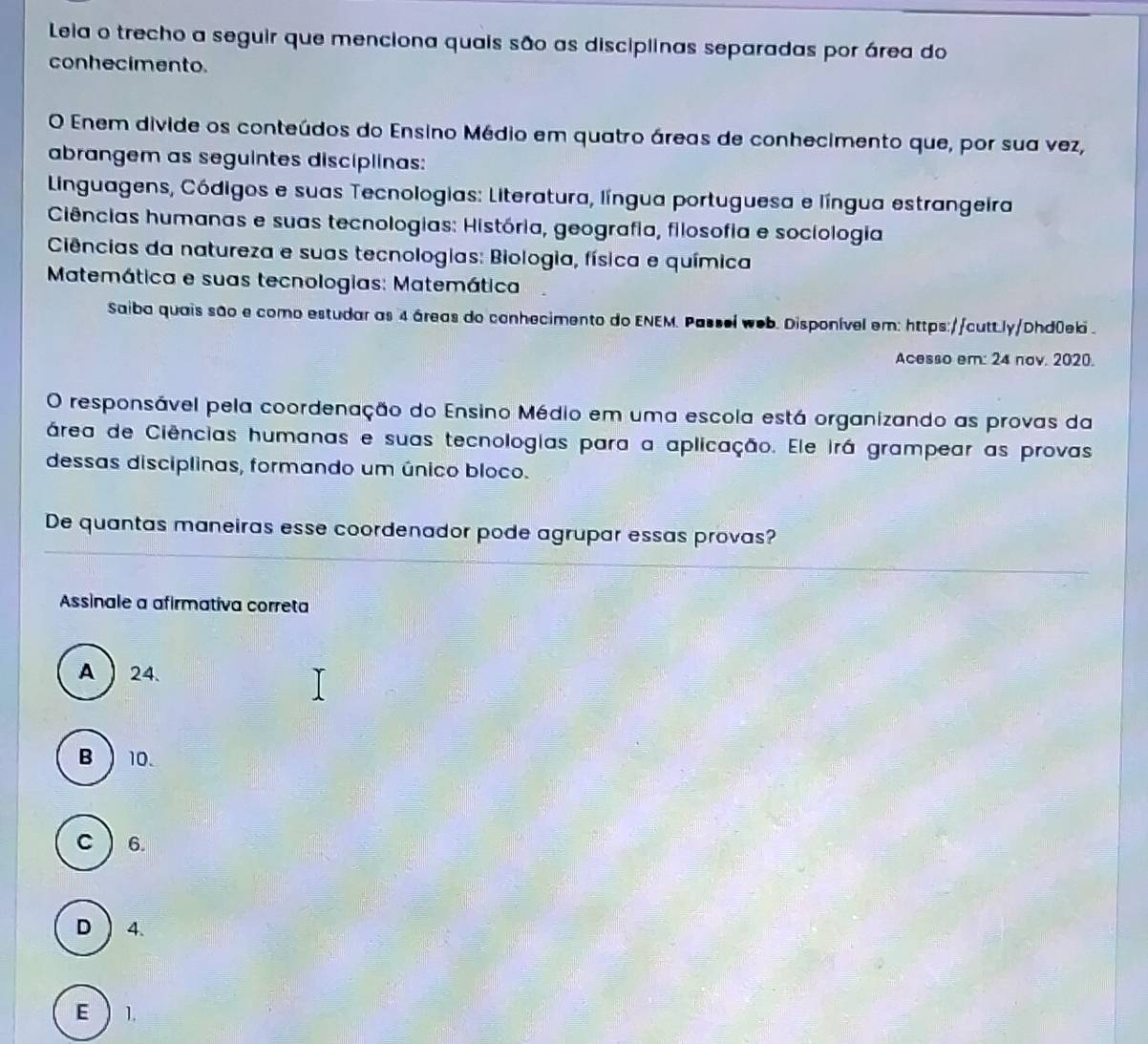 Leia o trecho a seguir que menciona quais são as disciplinas separadas por área do
conhecimento.
O Enem divide os conteúdos do Ensino Médio em quatro áreas de conhecimento que, por sua vez,
abrangem as seguintes disciplinas:
Linguagens, Códigos e suas Tecnologias: Literatura, língua portuguesa e língua estrangeira
Ciências humanas e suas tecnologias: História, geografia, filosofia e sociologia
Ciências da natureza e suas tecnologias: Biologia, física e química
Matemática e suas tecnologias: Matemática
Saiba quais são e como estudar as 4 áreas do conhecimento do ENEM. Passei web. Disponível em: https://cutt.ly/Dhd0eki .
Acesso em: 24 nov. 2020.
O responsável pela coordenação do Ensino Médio em uma escola está organizando as provas da
área de Ciências humanas e suas tecnologias para a aplicação. Ele irá grampear as provas
dessas disciplinas, formando um único bloco.
De quantas maneiras esse coordenador pode agrupar essas provas?
Assinale a afirmativa correta
A  24.
B 10.
C  6.
D 4.
E  1.