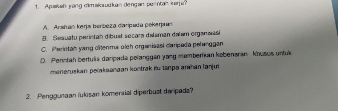 Apakah yang dimaksudkan dengan perintah kerja?
A. Arahan kerja berbeza daripada pekerjaan
B. Sesuatu perintah dibuat secara dalaman dalam organisasi
C. Perintah yang diterima oleh organisasi daripada pelanggan
D. Perintah bertulis daripada pelanggan yang memberikan kebenaran khusus untuk
meneruskan pelaksanaan kontrak itu tanpa arahan lanjut
2. Penggunaan lukisan komersial diperbuat daripada?