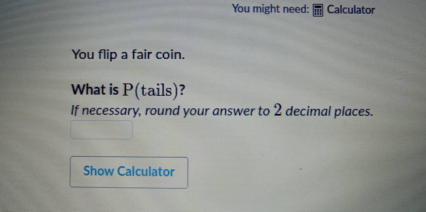 You might need: Calculator 
You flip a fair coin. 
What is P(tails)? 
If necessary, round your answer to 2 decimal places. 
Show Calculator