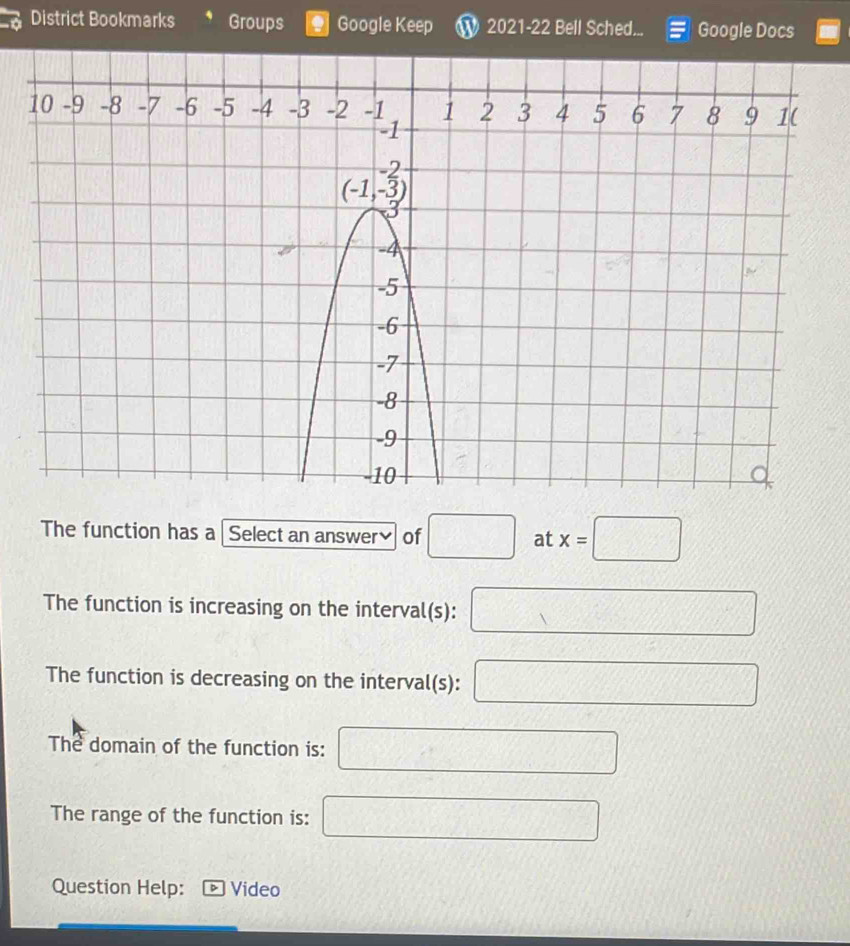 District Bookmarks Groups Google Keep W 2021-22 Bell Sched... Google Docs
The function has a Select an answer≌ of □ at x=□
The function is increasing on the interval(s): □ x_1+x_2= □ /□  
The function is decreasing on the interval(s): 3x^2-4x+1=(2x-1)^2 f(x)=-1)x+ e/x = e^x/e^x + e^x/e^x + e^x/e^x  ·s 
The domain of the function is: x= □ /□  
The range of the function is: 3,1) PM= □ /□  
Question Help: Video