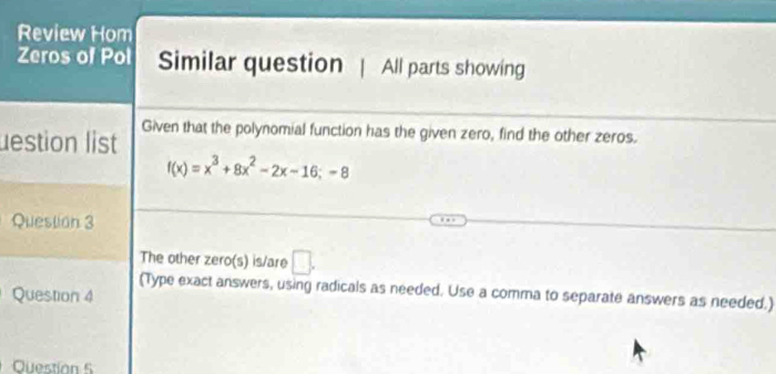 Review Hom 
Zeros of Pol Similar question | All parts showing 
lestion list Given that the polynomial function has the given zero, find the other zeros.
f(x)=x^3+8x^2-2x-16;-8
Question 3 
The other zero(s) is/are □ . 
(Type exact answers, using radicals as needed. Use a comma to separate answers as needed.) 
Question 4 
Question 5