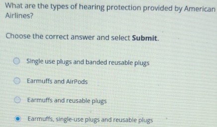 What are the types of hearing protection provided by American
Airlines?
Choose the correct answer and select Submit.
Single use plugs and banded reusable plugs
Earmuffs and AirPods
Earmuffs and reusable plugs
Earmuffs, single-use plugs and reusable plugs