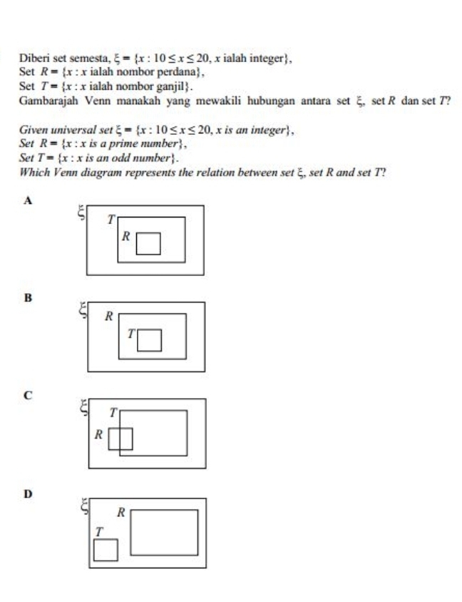 Diberi set semesta, xi = x:10≤ x≤ 20 , x ialah integer,
Set R= x:x ialah nombor perdana,
Set T= x:x ialah nombor ganjil.
Gambarajah Venn manakah yang mewakili hubungan antara set ξ, set R dan set 7?
Given universal set xi = x:10≤ x≤ 20 , x is an integer,
Set R= x:x is a prime num ber , 
Set T= x:x is an odd number.
Which Venn diagram represents the relation between set ξ, set R and set T?
A
T
R
B
C
D
R
T