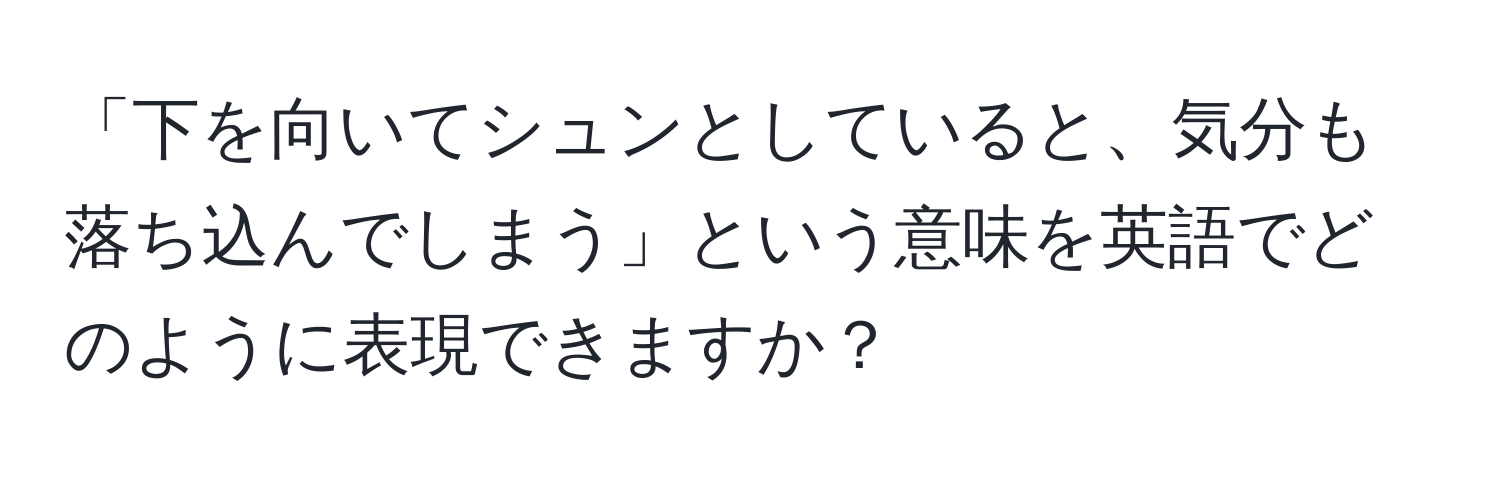 「下を向いてシュンとしていると、気分も落ち込んでしまう」という意味を英語でどのように表現できますか？