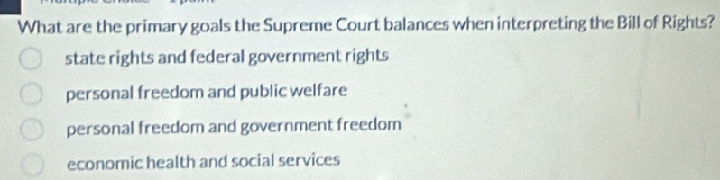 What are the primary goals the Supreme Court balances when interpreting the Bill of Rights?
state rights and federal government rights
personal freedom and public welfare
personal freedom and government freedom
economic health and social services