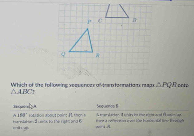 Which of the following sequences of transformations maps △ PQR onto
△ ABC , 
Sequend Sequence B
A 180° rotation about point R, then a A translation 4 units to the right and 6 units up, 
translation 2 units to the right and 6 then a reflection over the horizontal line through 
units up. point A.