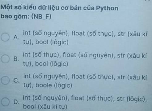 Một số kiểu dữ liệu cơ bản của Python
bao gồm: (NB_F)
A. int (số nguyên), float (số thực), str (xâu kí
tự), bool (lôgic)
B. int (số thực), float (số nguyên), str (xâu kí
tự), bool (lôgic)
C. int (số nguyên), float (số thực), str (xâu kí
tự), boole (lôgic)
D. int (số nguyên), float (số thực), str (lôgic),
bool (xâu kí tự)