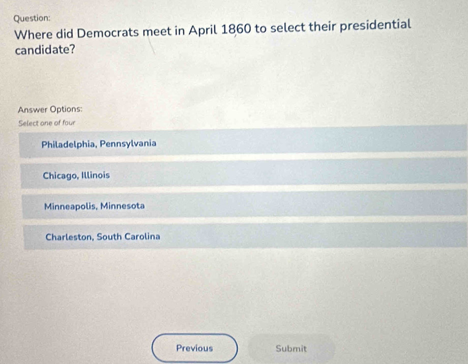 Where did Democrats meet in April 1860 to select their presidential
candidate?
Answer Options:
Select one of four
Philadelphia, Pennsylvania
Chicago, Illinois
Minneapolis, Minnesota
Charleston, South Carolina
Previous Submit