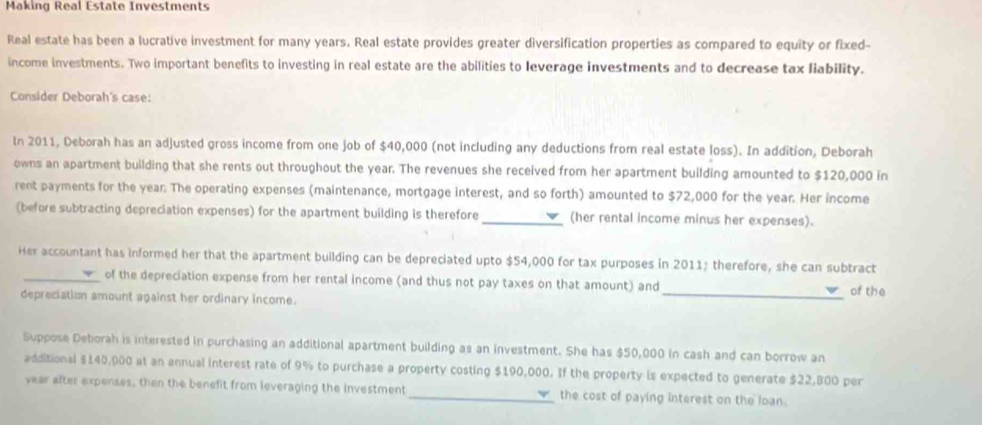 Making Real Estate Investments 
Real estate has been a lucrative investment for many years. Real estate provides greater diversification properties as compared to equity or fixed- 
income investments. Two important benefits to investing in real estate are the abilities to leverage investments and to decrease tax liability. 
Consider Deborah's case: 
In 2011, Deborah has an adjusted gross income from one job of $40,000 (not including any deductions from real estate loss). In addition, Deborah 
owns an apartment building that she rents out throughout the year. The revenues she received from her apartment building amounted to $120,000 in 
rent payments for the year. The operating expenses (maintenance, mortgage interest, and so forth) amounted to $72,000 for the year. Her income 
(before subtracting depreciation expenses) for the apartment building is therefore _(her rental income minus her expenses). 
Her accountant has informed her that the apartment building can be depreciated upto $54,000 for tax purposes in 2011; therefore, she can subtract 
_of the depreciation expense from her rental income (and thus not pay taxes on that amount) and 
depreciation amount against her ordinary income. _of the 
Suppose Deborah is interested in purchasing an additional apartment building as an investment. She has $50,000 in cash and can borrow an 
additional $140,000 at an annual interest rate of 9% to purchase a property costing $190,000. If the property is expected to generate $22,800 per
year after expenses, then the benefit from leveraging the investment_ the cost of paying interest on the loan.