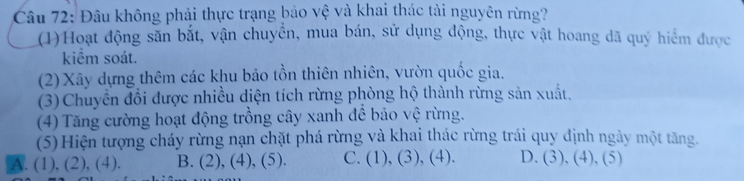 Đâu không phải thực trạng bảo vệ và khai thác tài nguyên rừng?
(1)Hoạt động săn bắt, vận chuyển, mua bán, sử dụng động, thực vật hoang dã quý hiểm được
kiểm soát.
(2) Xây dựng thêm các khu bảo tồn thiên nhiên, vườn quốc gia.
(3) Chuyển đổi được nhiều diện tích rừng phòng hộ thành rừng sản xuất.
(4) Tăng cường hoạt động trồng cây xanh để bảo vệ rừng.
(5)Hiện tượng cháy rừng nạn chặt phá rừng và khai thác rừng trái quy định ngày một tăng.
A. (1), (2), (4). B. (2), (4), (5). C. (1), (3), (4). D. (3), (4), (5)