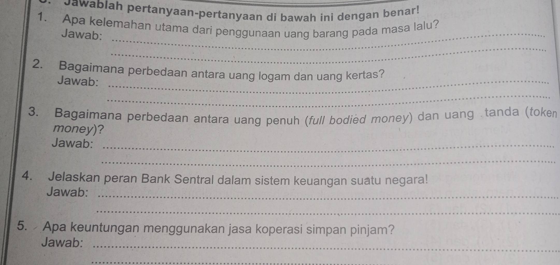 Jawablah pertanyaan-pertanyaan di bawah ini dengan benar! 
1. Apa kelemahan utama dari penggunaan uang barang pada masa lalu? 
Jawab:_ 
_ 
2. Bagaimana perbedaan antara uang logam dan uang kertas? 
Jawab:_ 
_ 
3. Bagaimana perbedaan antara uang penuh (full bodied money) dan uang .tanda (token 
money)? 
Jawab:_ 
_ 
4. Jelaskan peran Bank Sentral dalam sistem keuangan suatu negara! 
Jawab:_ 
_ 
5. Apa keuntungan menggunakan jasa koperasi simpan pinjam? 
Jawab:_ 
_