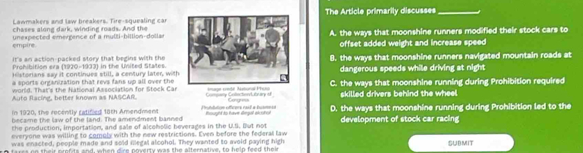 Lawmakers and law breakers. Tire-squealing car The Article primarily discusses_
chases along dark, winding roads. And the
empire.A. the ways that moonshine runners modified their stock cars to
unexpected emergence of a multi-billion-dollar
offset added weight and increase speed 
It's an action-packed story that begins with the
Prohibition era (1920-1933) in the United States.8. the ways that moonshine runners navigated mountain roads at
Historians say it continues still, a century later, withdangerous speeds while driving at night
a sports organization that revs fans up all over the
world. That's the National Association for Stock Car C. the ways that moonshine running during Prohibition required
Auto Racing, better known as NASCAR. Commany Collectonibrary of mage credt Nuto skilled drivers behind the wheel
Congress
In 1920, the recently ratified 18th Amendment Dubtition officers raid a busness
became the law of the land. The amendment banned Rought to have dega alcohot D. the ways that moonshine running during Prohibition led to the
the production, importation, and sale of alcoholic beverages in the U.S. But not development of stock car racing
everyone was willing to comply with the new restrictions. Even before the federal law
was enacted, people made and sold illegal alcohol. They wanted to avoid paying high
tares on their profits and, when dire poverty was the alternative, to help feed their SUBMIT