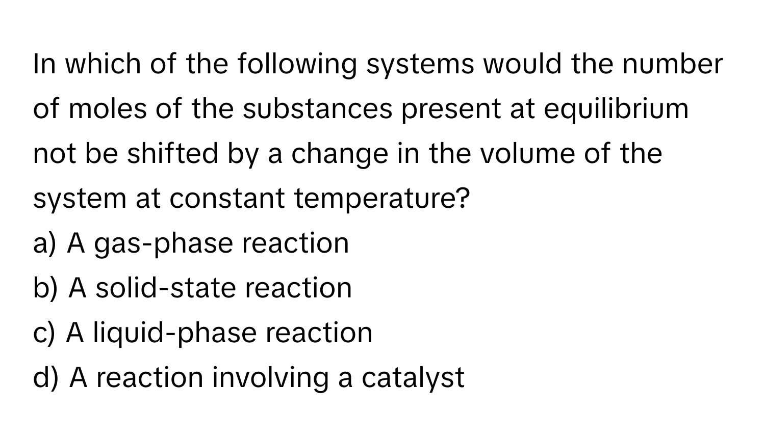 In which of the following systems would the number of moles of the substances present at equilibrium not be shifted by a change in the volume of the system at constant temperature?

a) A gas-phase reaction
b) A solid-state reaction
c) A liquid-phase reaction
d) A reaction involving a catalyst