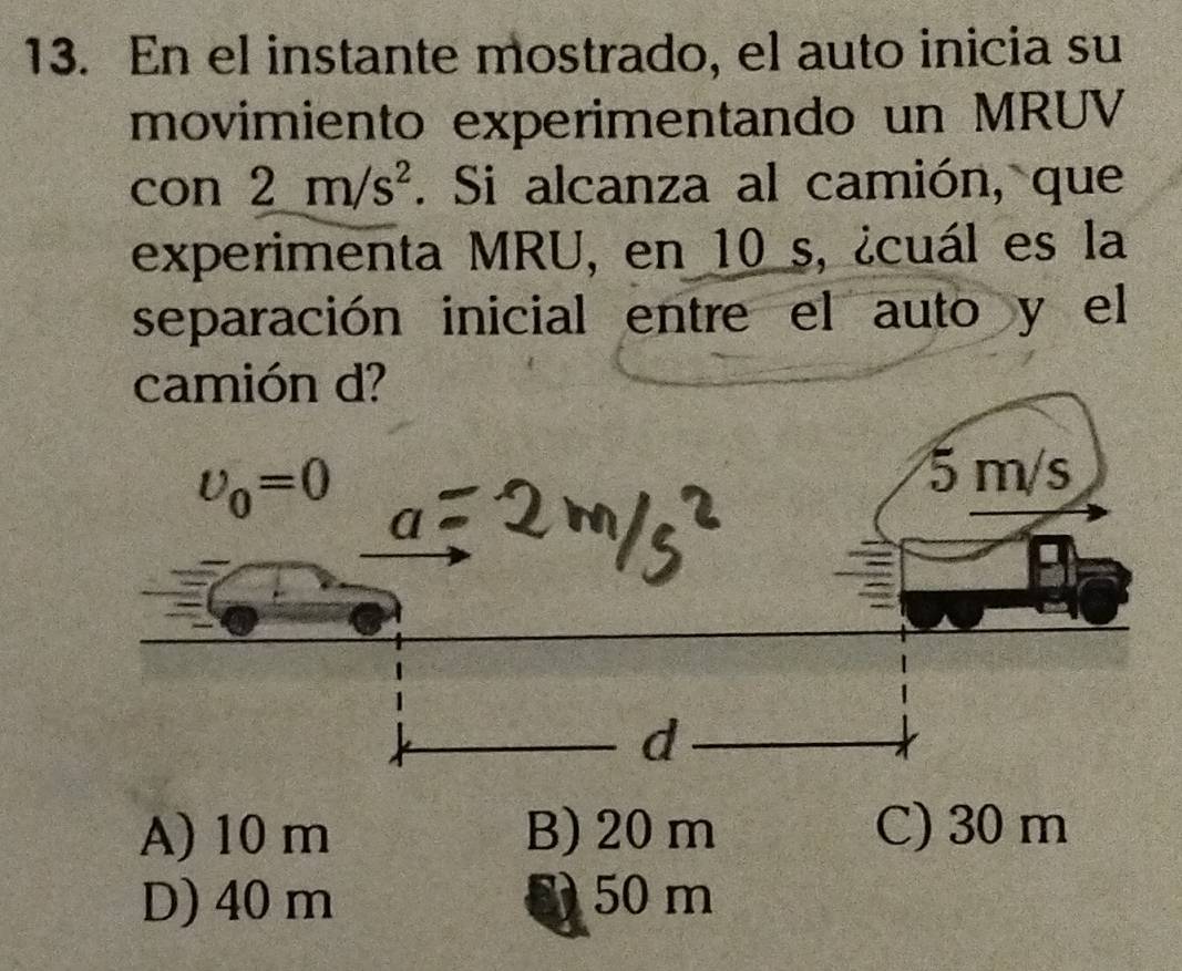 En el instante mostrado, el auto inicia su
movimiento experimentando un MRUV
con 2m/s^2. Si alcanza al camión, que
experimenta MRU, en 10 s, ¿cuál es la
separación inicial entre el auto y el
camión d?
A) 10 m B) 20 m C) 30 m
D) 40 m 8 50 m