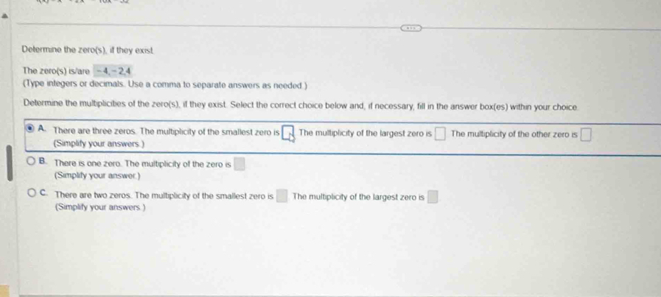 Determine the zero(s), if they exist.
The zero(s) is/are - 4, - 2.4
(Type integers or decimals. Use a comma to separate answers as needed.)
Determine the multiplicities of the zero(s), if they exist. Select the correct choice below and, if necessary, fill in the answer box(es) within your choice.
A. There are three zeros. The multiplicity of the smallest zero is □ The multiplicity of the largest zero is □ The multiplicity of the other zero is □
(Simplify your answers )
B. There is one zero. The multiplicity of the zero is □
(Simplify your answer.)
C. There are two zeros. The multiplicity of the smallest zero is □ The multiplicity of the largest zero is □
(Simplify your answers )