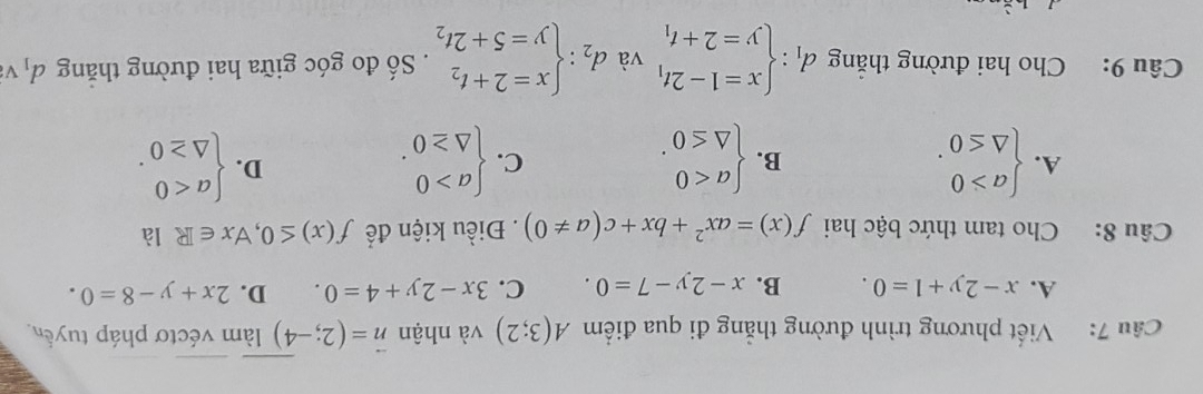 Viết phương trình đường thẳng đi qua điểm A(3;2) và nhận vector n=(2;-4) àm véctơ pháp tuyển
A. x-2y+1=0. B. x-2y-7=0. C. 3x-2y+4=0. D. 2x+y-8=0. 
Câu 8: Cho tam thức bậc hai f(x)=ax^2+bx+c(a!= 0). Điều kiện để f(x)≤ 0,forall x∈ R là
A. beginarrayl a>0 △ ≤ 0endarray.. beginarrayl a<0 △ ≤ 0endarray.. beginarrayl a>0 △ ≥ 0endarray.. beginarrayl a<0 △ ≥ 0endarray.. 
B.
C.
D.
Câu 9: Cho hai đường thắng d_1:beginarrayl x=1-2t_1 y=2+t_1endarray. và d_2:beginarrayl x=2+t_2 y=5+2t_2endarray.. Số đo góc giữa hai đường thăng d_1 V