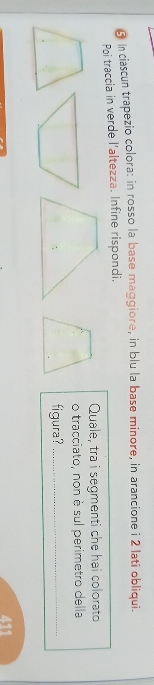 § In ciascun trapezio colora: in rosso la base maggiore, in blu la base minore, in arancione i 2 lati obliqui. 
Poi traccia in verde l’altezza. Infine rispondi. 
Quale, tra i segmenti che hai colorato 
o tracciato, non è sul perimetro della 
figura?_ 
411