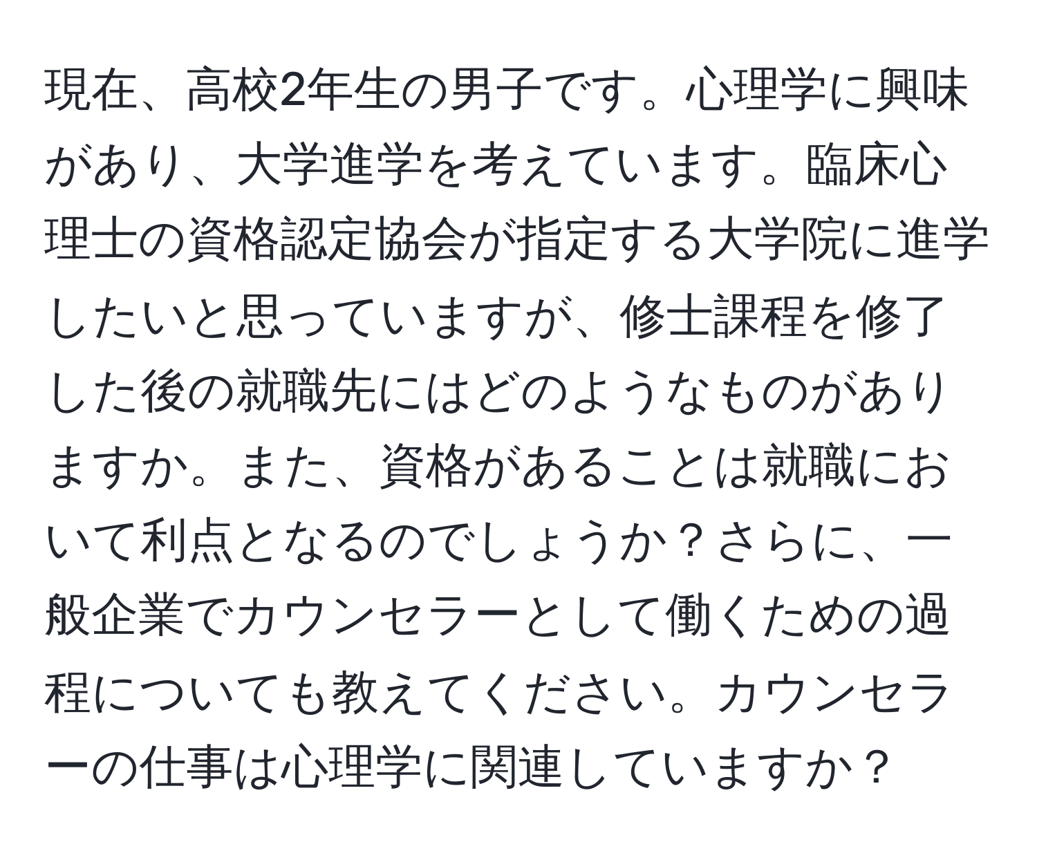 現在、高校2年生の男子です。心理学に興味があり、大学進学を考えています。臨床心理士の資格認定協会が指定する大学院に進学したいと思っていますが、修士課程を修了した後の就職先にはどのようなものがありますか。また、資格があることは就職において利点となるのでしょうか？さらに、一般企業でカウンセラーとして働くための過程についても教えてください。カウンセラーの仕事は心理学に関連していますか？