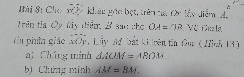 Cho widehat xOy khác góc bẹt, trên tia Ox lấy điểm A, 
Trên tia Oy lấy điểm B sao cho OA=OB. Vẽ Om là 
tia phân giác widehat xOy. Lấy M bất kì trên tia Om. ( Hình 13 ) 
a) Chứng minh △ AOM=△ BOM. 
b) Chứng minh AM=BM.