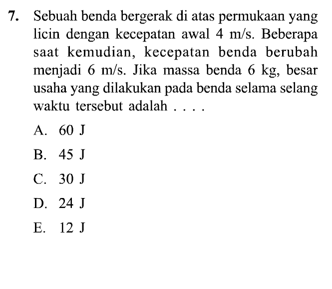 Sebuah benda bergerak di atas permukaan yang
licin dengan kecepatan awal 4 m/s. Beberapa
saat kemudian, kecepatan benda berubah
menjadi 6 m/s. Jika massa benda 6 kg, besar
usaha yang dilakukan pada benda selama selang
waktu tersebut adalah . . . .
A. 60 J
B. 45 J
C. 30 J
D. 24 J
E. 12 J