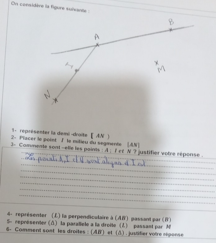 On considère la figure suivante : 
1- représenter la demi -droite [ AN ) 
2- Placer le point / le milieu du segmente [ AN ] 
3- Commente sont —elle les points : A; I et N ? justifier votre réponse . 
4- représenter (L) la perpendiculaire à (AB) passant par (B) 
5- représenter (Δ) la parallele a la droite (L) passant par M
6- Comment sont les droites : (AB) et (Δ) . justifier votre réponse