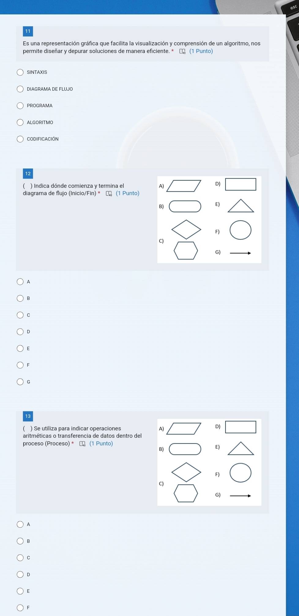 esc
11
Es una representación gráfica que facilita la visualización y comprensión de un algoritmo, nos
permite diseñar y depurar soluciones de manera eficiente. * α (1 Punto)
SINTAXIS
DIAGRAMA DE FLUJO
PROGRAMA
ALGORITMO
CODIfICACIÓN
12
) Indica dónde comienza y termina el A)
D)
diagrama de flujo (Inicio/Fin) * ← (1 Punto)
B)
E)
F)
C)
G)
A
B
C
D
E
F
G
13
( ) Se utiliza para indicar operaciones A)
D)
aritméticas o transferencia de datos dentro del
proceso (Proceso) * ₹ (1 Punto)
B)
E)
F)
C)
G)
A
B
C
D
E
F