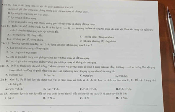 Lực có tác dụng làm cho vật rần quay quanh một trục khi
A. lực có giá nằm trong mặt phẳng vuỡng góc với trục quay và cất trục quay.
B. lực có giá song song với trục quay.
C. lực có giả cắt trục quay.
D. lực có giá nằm trong mặt phẳng vuông góc với trục quay và không cắt trục quay.
Câu 11. Điễn vào chỗ chẩm: Ngẫu lực là hệ hai lực (1) ..., (2) ..., có cùng độ lớn và cùng tác dụng vào một vật. Dưới tác dụng của ngẫu lực.
chi có chuyển động quay của vật bị biển đổi.
A. (1) song song, (2) cùng chiều, B. (1) song song, (2) ngược chiều.
C. (1) vuông góc, (2) cùng chiều. D. (1) cùng phương, (2) cùng chiều,
Câu 12. Trường hợp nào sau đây, lực có tác dụng làm cho vật rẫn quay quanh trục ?
A. Lực có giá song song với trục quay.
B. Lực có giá cất trục quay.
C. Lực có giá nằm trong mặt phẳng vuông góc với trục quay và cắt trục quay.
D. Lực có giá nằm trong mặt phẳng vuỡng góc với trục quay và không cắt trục quay.
Câu 13. Điễn từ thích hợp vào chỗ trống: "Muồn cho một vật có trục quay cổ định ở trạng thái cân bằng, thì tổng. ....có xu hướng làm vật quay
theo chiều kim đồng hồ phái bằng tổng các....có xu hướng làm vật quay ngược chiều kim đồng hồ.
A. moment lyc. B. hợp lực. C. trọng lực. D. phân lực
Câu 14. Gọi F_1,F_2 là hai lực tác dụng vào vật có trục quay cổ định và dị, dị lần lượt là cánh tay đòn của F_1,F_2. Để vật ở trạng thái
cān bằng thì
A. F_1/F_2=d_1/d_2. B. F_1d_1=F_2d_2. C. F_1/d_1=F_2/d_1 D. F_1d_2=F_2d_1
Tâu 15. Moment lực của một lực đổi với trục quay là bao nhiêu? Nếu độ lớn của lực là 5,5 N và cảnh tay đòn là 2 m
A. 10 N. B, 10 N.m. C. 11 N. D. 11 N.m..