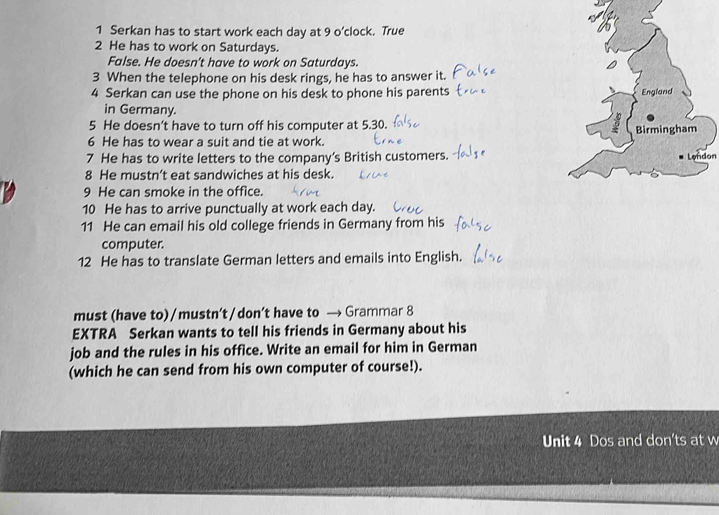 Serkan has to start work each day at 9 o’clock. True 
2 He has to work on Saturdays. 
False. He doesn’t have to work on Saturdays. 
3 When the telephone on his desk rings, he has to answer it. 
4 Serkan can use the phone on his desk to phone his parents 
in Germany. 
5 He doesn’t have to turn off his computer at 5.30. 
6 He has to wear a suit and tie at work. 
7 He has to write letters to the company’s British customers. 
8 He mustn’t eat sandwiches at his desk. 
9 He can smoke in the office. 
10 He has to arrive punctually at work each day. 
11 He can email his old college friends in Germany from his 
computer. 
12 He has to translate German letters and emails into English. 
must (have to) / mustn’t / don’t have to → Grammar 8 
EXTRA Serkan wants to tell his friends in Germany about his 
job and the rules in his office. Write an email for him in German 
(which he can send from his own computer of course!). 
Unit 4 Dos and don'ts at w